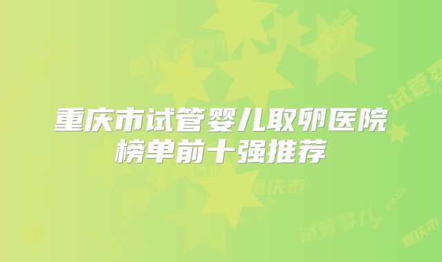 重庆市试管婴儿取卵医院榜单前十强推荐