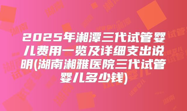 2025年湘潭三代试管婴儿费用一览及详细支出说明(湖南湘雅医院三代试管婴儿多少钱)