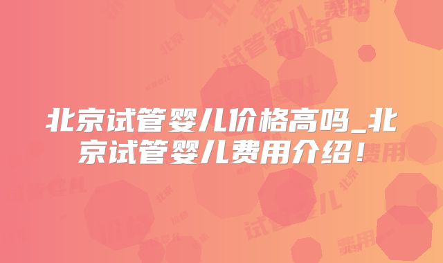 北京试管婴儿价格高吗_北京试管婴儿费用介绍！