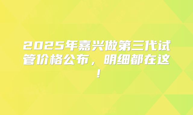 2025年嘉兴做第三代试管价格公布，明细都在这！