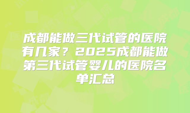 成都能做三代试管的医院有几家?2025成都能做第三代试管婴儿的医院名单汇总