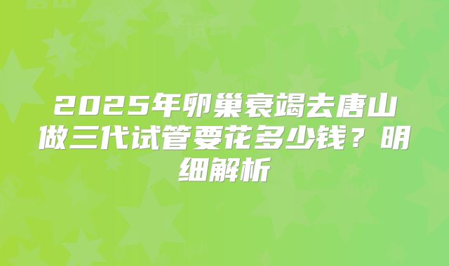 2025年卵巢衰竭去唐山做三代试管要花多少钱?明细解析