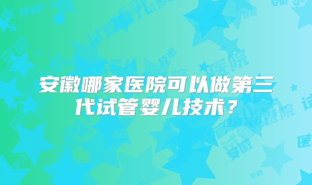 安徽哪家医院可以做第三代试管婴儿技术?