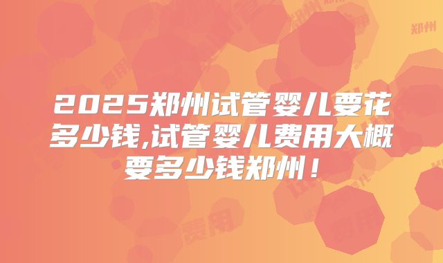 2025郑州试管婴儿要花多少钱,试管婴儿费用大概要多少钱郑州！