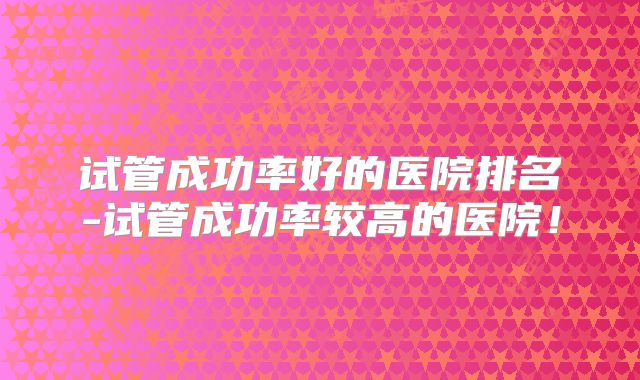 试管成功率好的医院排名-试管成功率较高的医院！