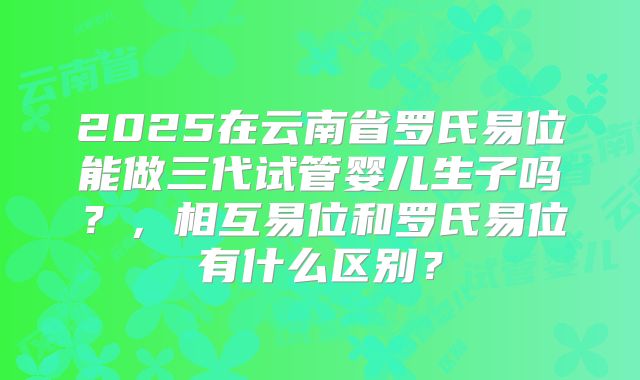 2025在云南省罗氏易位能做三代试管婴儿生子吗？，相互易位和罗氏易位有什么区别？
