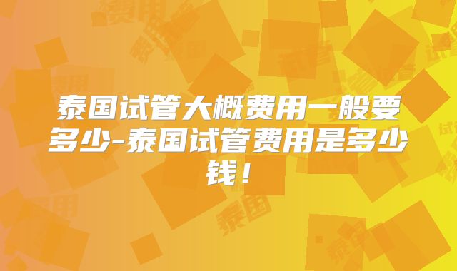 泰国试管大概费用一般要多少-泰国试管费用是多少钱！