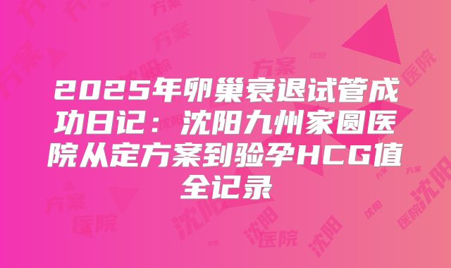 2025年卵巢衰退试管成功日记：沈阳九州家圆医院从定方案到验孕HCG值全记录