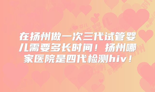 在扬州做一次三代试管婴儿需要多长时间！扬州哪家医院是四代检测hiv！