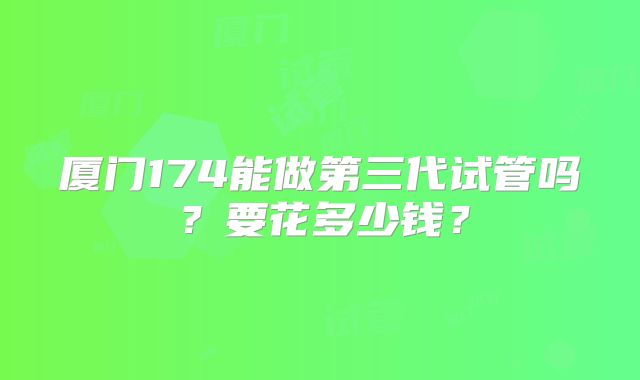 厦门174能做第三代试管吗?要花多少钱?