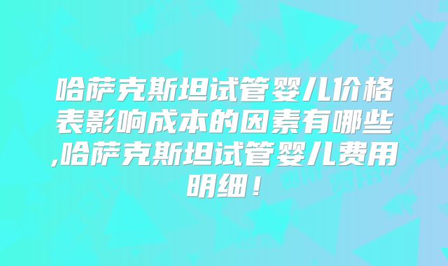 哈萨克斯坦试管婴儿价格表影响成本的因素有哪些,哈萨克斯坦试管婴儿费用明细！