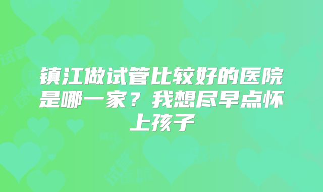 镇江做试管比较好的医院是哪一家?我想尽早点怀上孩子