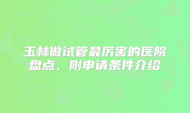 玉林做试管最厉害的医院盘点,附申请条件介绍