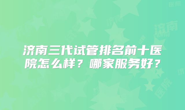 济南三代试管排名前十医院怎么样?哪家服务好?