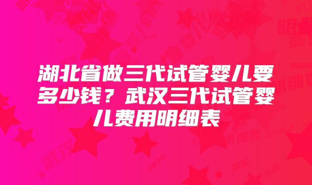 湖北省做三代试管婴儿要多少钱?武汉三代试管婴儿费用明细表