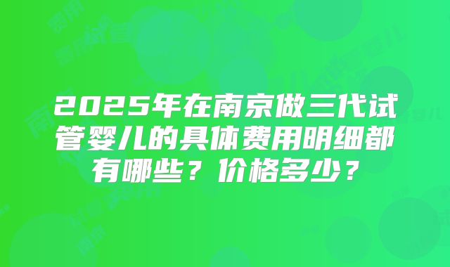 2025年在南京做三代试管婴儿的具体费用明细都有哪些?价格多少?