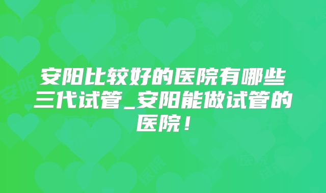 安阳比较好的医院有哪些三代试管_安阳能做试管的医院!