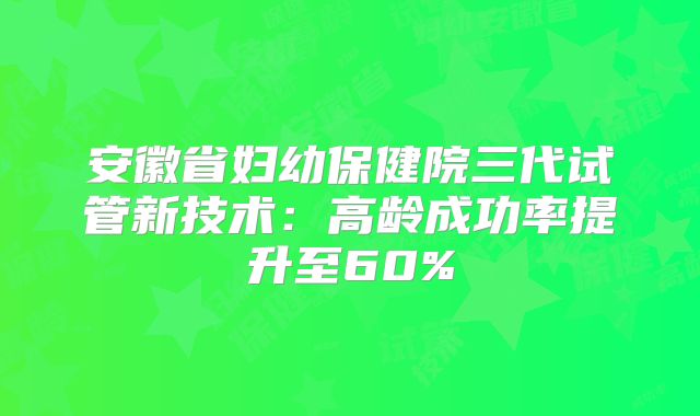 安徽省妇幼保健院三代试管新技术:高龄成功率提升至60%