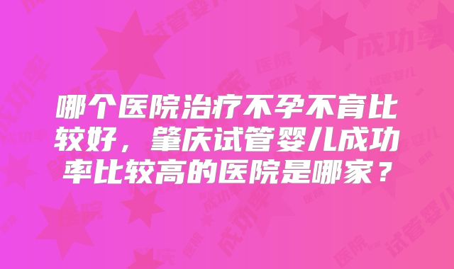 哪个医院治疗不孕不育比较好，肇庆试管婴儿成功率比较高的医院是哪家？