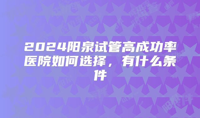 2024阳泉试管高成功率医院如何选择，有什么条件