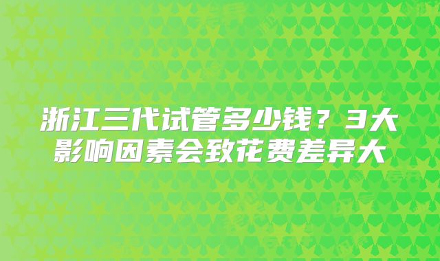 浙江三代试管多少钱?3大影响因素会致花费差异大