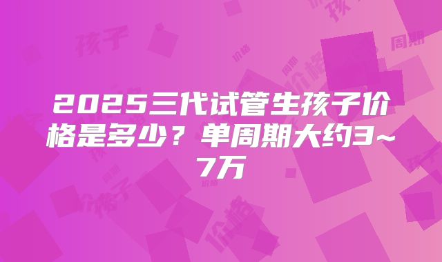 2025三代试管生孩子价格是多少？单周期大约3~7万