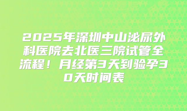 2025年深圳中山泌尿外科医院去北医三院试管全流程!月经第3天到验孕30天时间表
