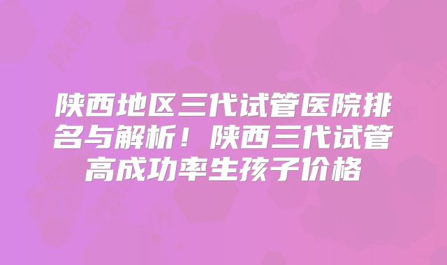 陕西地区三代试管医院排名与解析!陕西三代试管高成功率生孩子价格