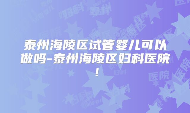 泰州海陵区试管婴儿可以做吗-泰州海陵区妇科医院！
