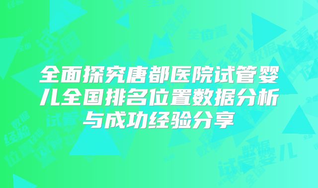 全面探究唐都医院试管婴儿全国排名位置数据分析与成功经验分享