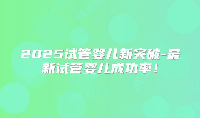 2025试管婴儿新突破-最新试管婴儿成功率!