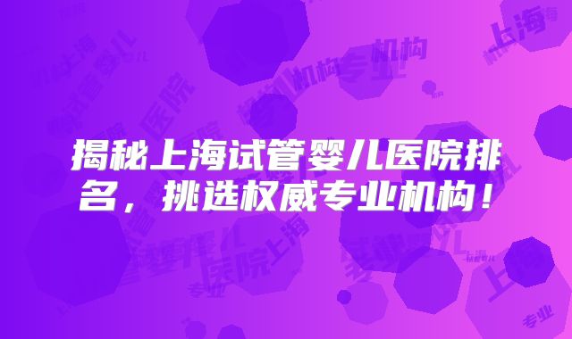 揭秘上海试管婴儿医院排名,挑选权威专业机构!