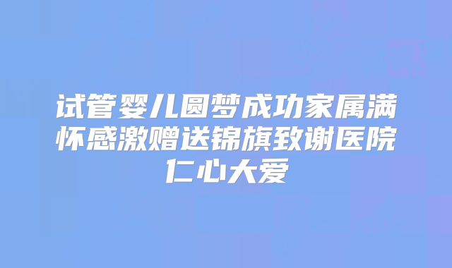 试管婴儿圆梦成功家属满怀感激赠送锦旗致谢医院仁心大爱