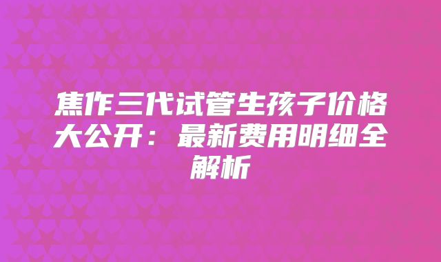 焦作三代试管生孩子价格大公开:最新费用明细全解析