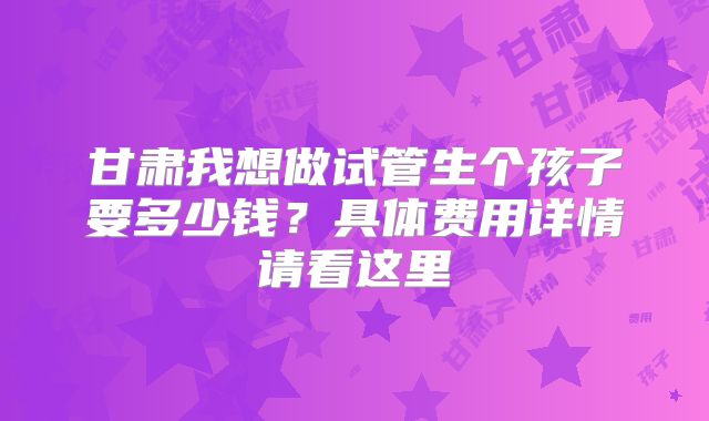 甘肃我想做试管生个孩子要多少钱？具体费用详情请看这里