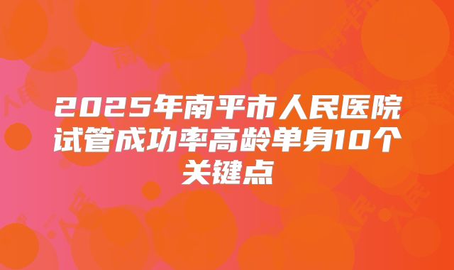 2025年南平市人民医院试管成功率高龄单身10个关键点