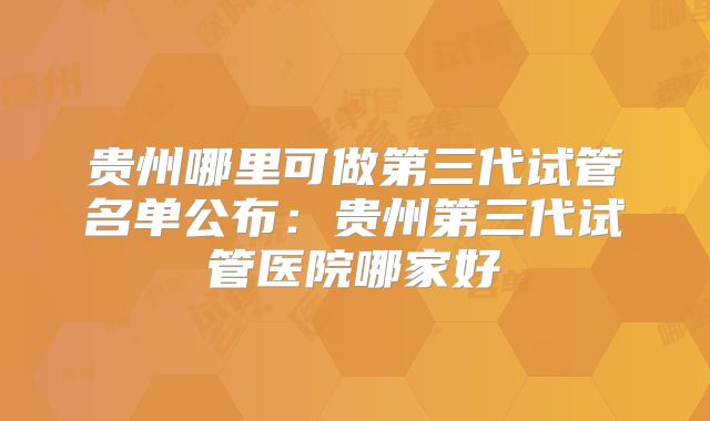 贵州哪里可做第三代试管名单公布：贵州第三代试管医院哪家好