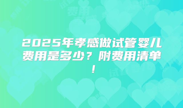 2025年孝感做试管婴儿费用是多少?附费用清单!