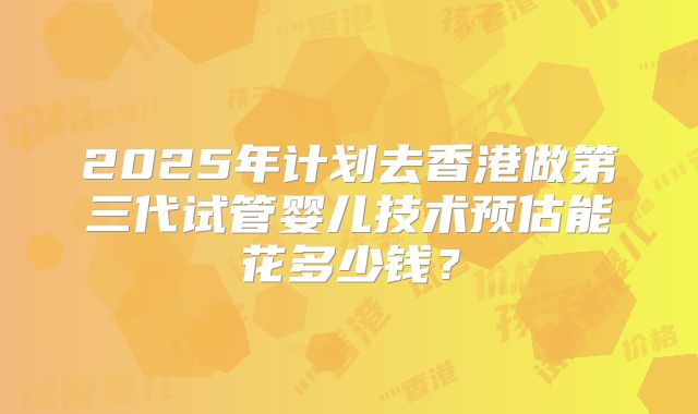 2025年计划去香港做第三代试管婴儿技术预估能花多少钱？