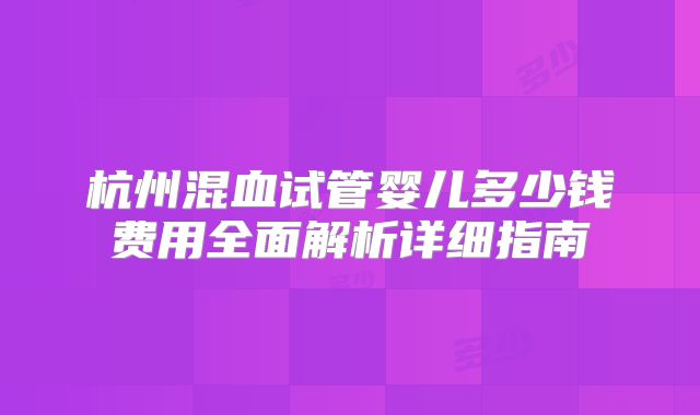 杭州混血试管婴儿多少钱费用全面解析详细指南