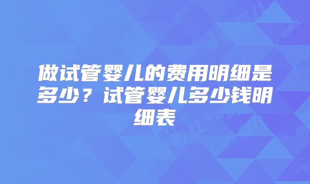 做试管婴儿的费用明细是多少?试管婴儿多少钱明细表