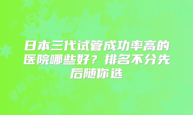 日本三代试管成功率高的医院哪些好？排名不分先后随你选