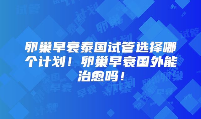 卵巢早衰泰国试管选择哪个计划!卵巢早衰国外能治愈吗!