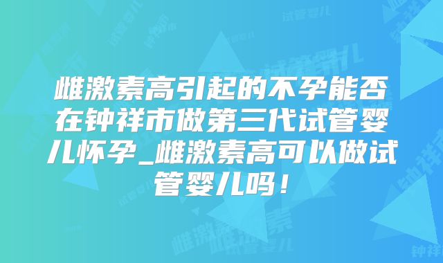 雌激素高引起的不孕能否在钟祥市做第三代试管婴儿怀孕_雌激素高可以做试管婴儿吗！