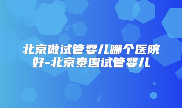 北京做试管婴儿哪个医院好-北京泰国试管婴儿