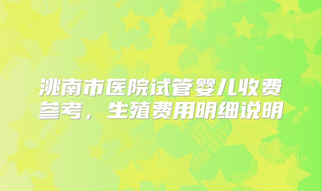 洮南市医院试管婴儿收费参考，生殖费用明细说明