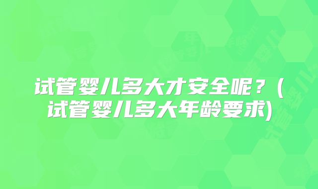 试管婴儿多大才安全呢?(试管婴儿多大年龄要求)