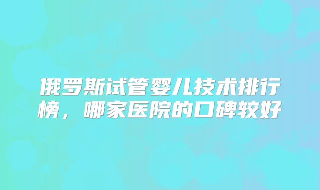俄罗斯试管婴儿技术排行榜,哪家医院的口碑较好