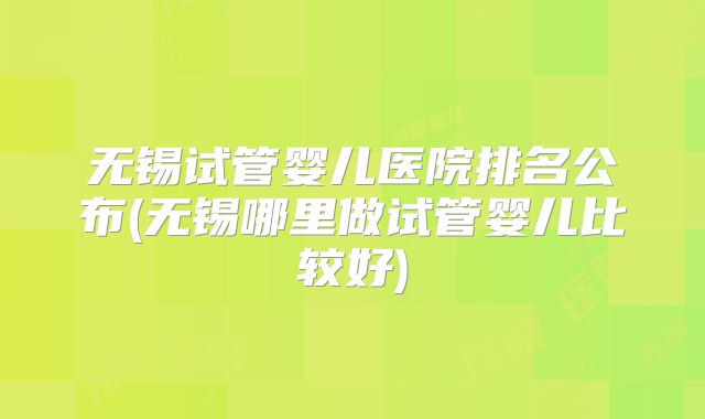 无锡试管婴儿医院排名公布(无锡哪里做试管婴儿比较好)