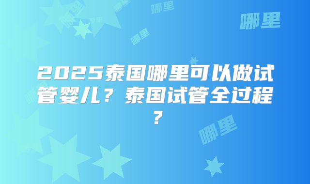 2025泰国哪里可以做试管婴儿？泰国试管全过程？